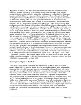 43 | P a g e
Delayed coking is one of the chemical engineering unit processes used in many petroleum
refineries. The main objective of the delayed coking unit is to convert low value residual
products to lighter products of higher value and to produce a coke product. In brief, the process
heats the residual oil from the vacuum distillation unit in a petroleum refinery to its thermal
cracking temperature in the heat transfer tubes of a furnace. This partially vaporizes the residual
oil and initiates cracking of the long chain hydrocarbon molecules of the residual oil into
hydrocarbon gases, Coker naphtha, and Coker gas oil and petroleum coke. The heater effluent
discharges into very large vertical vessels (called "coke drums") where the cracking reactions
continue to completion, forming solid petroleum coke which deposits out and accumulates in the
coke drums from which the product coke is subsequently removed. The diagram below depicts a
delayed coking unit with four coke drums (two pairs of two drums). However, larger units may
have as many as eight drums (four pairs of two drums), each of which may have diameters of up
to ten meters and overall heights of up to 43 meters. The yield of coke from the delayed coking
process ranges from about 18 to 30 percent by weight of the feedstock residual oil (currently 30
% ), depending the composition of the feedstock and the operating variables. Many refineries
world-wide produce as much as 2000 to 3000 tons per day of petroleum coke and some produce
even more. Globally, the total amount petroleum coke produced in 2010 was about 123,000,000
metric tons (123 Mt) and is expected to increase at an annual rate of about 5.6 percent. Petroleum
coke may also be produced in an oil refinery unit process that utilizes fluidized bed technology.
However, there are very few such facilities in operation and the amount of petroleum coke
produced via such technology is virtually insignificant. Another type of coke, commonly referred
to as "metallurgical coke", is the solid carbonaceous material derived from the destructive
distillation of low-ash, low-sulphur bituminous coal. Volatile constituents of the coal are driven
off by baking in an airless oven at temperatures as high as about 1,200 degrees Celsius (about
2,200 degrees Fahrenheit). Metallurgical coke is used as fuel and as a reducing agent in the iron
and steel manufacturing industries. The worldwide consumption of metallurgical coke was about
450,000,000 metric tons (450 Mt) in in 2010.
Flow diagram and process description
The schematic process flow diagram and description in this section are based on a typical
delayed coking unit with two coke drums. However, as mentioned above, larger units may have
as many as four pairs of drums (eight drums in total) as well as a furnace for each pair of coke
drums. Process description Residual oil from the vacuum distillation unit (sometimes including
high-boiling oils from other sources within the refinery) is pumped into the bottom of the
distillation column called the main fractionator. From there it is pumped, along with some
injected steam, into the fuel-fired furnace and heated to its thermal cracking temperature of about
365 °C. Thermal cracking begins in the pipe between the furnace and the coke drums, and
finishes in the coke drum that is on-stream. The injected steam helps to minimize the deposition
of coke within the furnace tubes. Pumping the incoming residual oil into the bottom of the main
fractionator, rather than directly into the furnace, preheats the residual oil by having it contact the
hot vapours in the bottom of the fractionator. At the same time, some of the hot vapours
condense into a high boiling liquid which recycles back into the furnace along with the hot
residual oil.
 