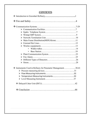 CONTENTS
 Introduction to Guwahati Refinery……………………………………..1
 Fire and Safety …………………………………………….…..4
 Communication Systems………………………………………………...7-29
 Communication Facilities………………………………...…....7
 Epabx Telephone System………………………………………7
 Wintap/ARP System……………………………………..……..9
 Network Termination Unit…………………………………..…10
 Main Frame Distribution(MDF)/Krone………………………..11
 External Dot Lines…………………………………………......13
 Wireles sequipments………………………………………..….13
• Walkie-talkie……………………………………….…14
• Base Station………………………………….……….19
 Plant Communication System…………………………...……..23
 Fire Alarm………………………………………………...……25
 Different Types of Detectors………………………….………..26
 Sirens……………………………………………….………......28
 Instruments Used in Refinery for Parameter Management………..........30-41
 Pressure measuring devices……………………………… ...….31
 Flow Measuring Instruments………………………………………….…….…32
 Temperature Measuring Instruments………………………………….….33
 Level Measuring Instrument…………………………….…..…37
 Delayed Coker Unit (DCU)………………………………...……….42
 Conclusion …………………………………………….......44
 