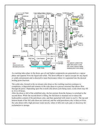 44 | P a g e
As cracking takes place in the drum, gas oil and lighter components are generated as a vapour
phase and separate from the liquid and solids. The drum effluent is vapour (except for any liquid
or solids entrainment) and is directed to main fractionator where it is separated into the desired
boiling point fractions.
The solid coke, formed in the on-stream coke drum as the cracking reaction continues to
completion, is deposited and remains in the coke drum in a porous structure that allows flow
through the pores. Depending upon the overall coke drum cycle being used, a coke drum may fill
in 16 to 24 hours.
After the drum is full of the solidified coke, the hot mixture from the furnace is switched to the
second drum. While the second drum is filling, the full drum is steamed out to reduce the
hydrocarbon content of the petroleum coke, and then quenched with water to cool it. The top and
bottom heads of the full coke drum are removed, and the solid petroleum coke is then cut from
the coke drum with a high pressure water nozzle, where it falls into a pit, pad, or sluiceway for
reclamation to storage.
 