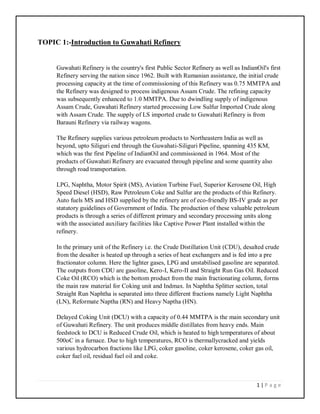 1 | P a g e
TOPIC 1:-Introduction to Guwahati Refinery
Guwahati Refinery is the country's first Public Sector Refinery as well as IndianOil's first
Refinery serving the nation since 1962. Built with Rumanian assistance, the initial crude
processing capacity at the time of commissioning of this Refinery was 0.75 MMTPA and
the Refinery was designed to process indigenous Assam Crude. The refining capacity
was subsequently enhanced to 1.0 MMTPA. Due to dwindling supply of indigenous
Assam Crude, Guwahati Refinery started processing Low Sulfur Imported Crude along
with Assam Crude. The supply of LS imported crude to Guwahati Refinery is from
Barauni Refinery via railway wagons.
The Refinery supplies various petroleum products to Northeastern India as well as
beyond, upto Siliguri end through the Guwahati-Siliguri Pipeline, spanning 435 KM,
which was the first Pipeline of IndianOil and commissioned in 1964. Most of the
products of Guwahati Refinery are evacuated through pipeline and some quantity also
through road transportation.
LPG, Naphtha, Motor Spirit (MS), Aviation Turbine Fuel, Superior Kerosene Oil, High
Speed Diesel (HSD), Raw Petroleum Coke and Sulfur are the products of this Refinery.
Auto fuels MS and HSD supplied by the refinery are of eco-friendly BS-IV grade as per
statutory guidelines of Government of India. The production of these valuable petroleum
products is through a series of different primary and secondary processing units along
with the associated auxiliary facilities like Captive Power Plant installed within the
refinery.
In the primary unit of the Refinery i.e. the Crude Distillation Unit (CDU), desalted crude
from the desalter is heated up through a series of heat exchangers and is fed into a pre
fractionator column. Here the lighter gases, LPG and unstabilised gasoline are separated.
The outputs from CDU are gasoline, Kero-I, Kero-II and Straight Run Gas Oil. Reduced
Coke Oil (RCO) which is the bottom product from the main fractionating column, forms
the main raw material for Coking unit and Indmax. In Naphtha Splitter section, total
Straight Run Naphtha is separated into three different fractions namely Light Naphtha
(LN), Reformate Naptha (RN) and Heavy Naptha (HN).
Delayed Coking Unit (DCU) with a capacity of 0.44 MMTPA is the main secondary unit
of Guwahati Refinery. The unit produces middle distillates from heavy ends. Main
feedstock to DCU is Reduced Crude Oil, which is heated to high temperatures of about
500oC in a furnace. Due to high temperatures, RCO is thermallycracked and yields
various hydrocarbon fractions like LPG, coker gasoline, coker kerosene, coker gas oil,
coker fuel oil, residual fuel oil and coke.
 