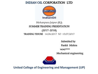 INDIAN OIL CORPORATION LTD
Mohanpura Jaipur (R.J)
SUMMER TRAINING PRESENTATION
(2017-2018)
TRAINING TENURE 14/06/2017 TO 15/07/2017
Submitted by
Pankit Mishra
14342*****
Mechanical engineering
United College of Engineering and Management (UP)
 