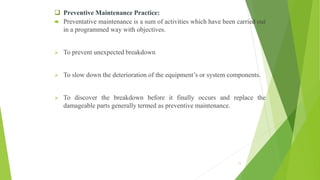  Preventive Maintenance Practice:
 Preventative maintenance is a sum of activities which have been carried out
in a programmed way with objectives.
 To prevent unexpected breakdown
 To slow down the deterioration of the equipment’s or system components.
 To discover the breakdown before it finally occurs and replace the
damageable parts generally termed as preventive maintenance.
11
 