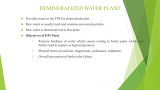 DEMINERALIZED WATER PLANT
 Provides water to the TPS for steam production.
 Raw water is usually hard and contains unwanted particles.
 Raw water is demineralized in this plant.
 Objectives of DM Plant
1. Remove hardness of water which causes scaling in boiler pipes which may
further lead to rupture at high temperature
2. Mineral removal (calcium, magnesium, carbonates, sulphates)
3. Overall prevention of boiler tube failure.
12
 