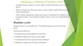 THERMAL POWER STATION (TPS)
 A thermal power station is a power plant in which the prime mover is steam
driven.
 Water is heated into steam and spins a steam turbine which either drives an
electrical generator.
 After it passes through the turbine the steam is condensed in a condenser and
recycled to where it was heated. It mainly works on the cycle called Rankine
cycle.
Rankine cycle:
Rankine Cycle is a reversible cycle. The different processes involved in the
steam
turbine power plant are:
1. Constant pressure heat addition in the boiler
2. Adiabatic expansion of steam in the turbine
3. Constant pressure heat rejection in the condenser
4. Adiabatic compression of water in the pump
13
 