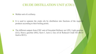 CRUDE DISTILLATION UNIT (CDU)
 Mother unit of a refinery.
 It is used to separate the crude oils by distillation into fractions of the required
products according to their boiling points.
 The different outputs from CDU unit of Guwahati Refinery are LPG, Light gasoline
(LG), Heavy gasoline (HG), Kero-1, kero-2, Gas oil & Reduced Crude Oil (RCO
feed to DCU).
15
 