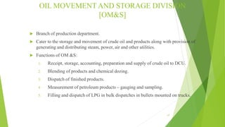 OIL MOVEMENT AND STORAGE DIVISION
[OM&S]
 Branch of production department.
 Cater to the storage and movement of crude oil and products along with provision of
generating and distributing steam, power, air and other utilities.
 Functions of OM &S:
1. Receipt, storage, accounting, preparation and supply of crude oil to DCU.
2. Blending of products and chemical dozing.
3. Dispatch of finished products.
4. Measurement of petroleum products – gauging and sampling.
5. Filling and dispatch of LPG in bulk dispatches in bullets mounted on trucks.
17
 