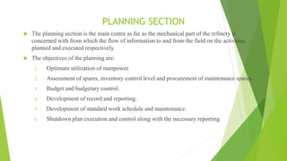 PLANNING SECTION
 The planning section is the main centre as far as the mechanical part of the refinery is
concerned with from which the flow of information to and from the field on the activities
planned and executed respectively.
 The objectives of the planning are:
1. Optimum utilization of manpower.
2. Assessment of spares, inventory control level and procurement of maintenance spares.
3. Budget and budgetary control.
4. Development of record and reporting.
5. Development of standard work schedule and maintenance.
6. Shutdown plan execution and control along with the necessary reporting.
 
