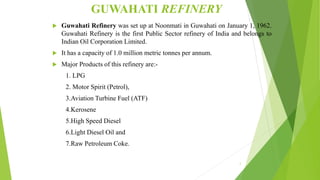 GUWAHATI REFINERY
 Guwahati Refinery was set up at Noonmati in Guwahati on January 1, 1962.
Guwahati Refinery is the first Public Sector refinery of India and belongs to
Indian Oil Corporation Limited.
 It has a capacity of 1.0 million metric tonnes per annum.
 Major Products of this refinery are:-
1. LPG
2. Motor Spirit (Petrol),
3.Aviation Turbine Fuel (ATF)
4.Kerosene
5.High Speed Diesel
6.Light Diesel Oil and
7.Raw Petroleum Coke.
2
 