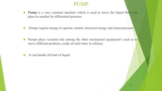 PUMP
 Pump is a very common machine which is used to move the liquid from one
place to another by differential pressure.
 Pumps require energy to operate, mainly electrical energy and steam pressure.
 Pumps plays versatile role among the other mechanical equipment’s such as to
move different products, crude oil and water in refinery.
 It can handle all kind of liquid.
4
 