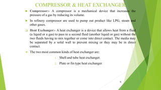 COMPRESSOR & HEAT EXCHANGER
 Compressor:- A compressor is a mechanical device that increases the
pressure of a gas by reducing its volume.
 In refinery compressor are used to pump out product like LPG, steam and
other gases.
 Heat Exchanger:- A heat exchanger is a device that allows heat from a fluid
(a liquid or a gas) to pass to a second fluid (another liquid or gas) without the
two fluids having to mix together or come into direct contact. The media may
be separated by a solid wall to prevent mixing or they may be in direct
contact.
 The two most common kinds of heat exchanger are:
1. Shell and tube heat exchanger.
2. Plate or fin type heat exchanger.
6
 