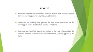 BEARING
 Machine element that constrains relative motion and reduces friction
between moving parts to only the desired motion.
 Design of the bearing may, provide for free linear movement of the
moving part or for free rotation around a fixed axis.
 Bearings are classified broadly according to the type of operation, the
motions allowed, or to the directions of the loads (forces) applied to the
parts.
8
 