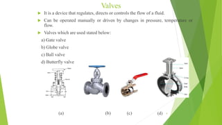 Valves
 It is a device that regulates, directs or controls the flow of a fluid.
 Can be operated manually or driven by changes in pressure, temperature or
flow.
 Valves which are used stated below:
a) Gate valve
b) Globe valve
c) Ball valve
d) Butterfly valve
(a) (b) (c) (d) 9
 