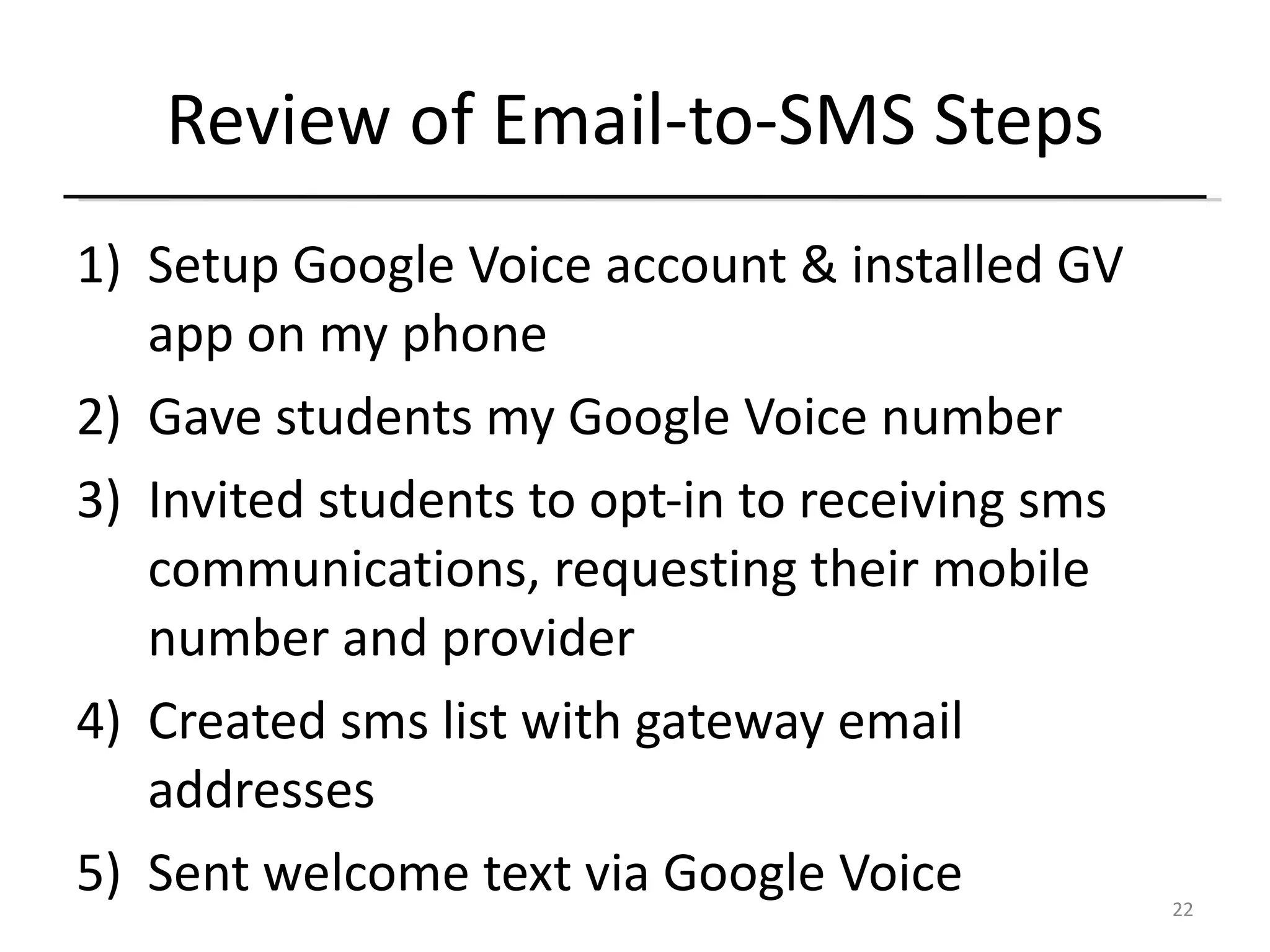 Review of Email-to-SMS Steps Setup Google Voice account & installed GV app on my phone Gave students my Google Voice number Invited students to opt-in to receiving sms communications, requesting their mobile number and provider Created sms list with gateway email addresses Sent welcome text via Google Voice