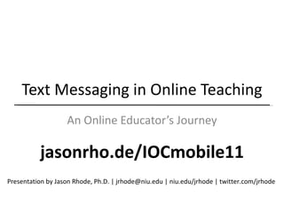 Text Messaging in Online Teaching An Online Educator’s Journey Presentation by Jason Rhode, Ph.D. | jrhode@niu.edu | niu.edu/jrhode | twitter.com/jrhode  jasonrho.de/IOCmobile11 