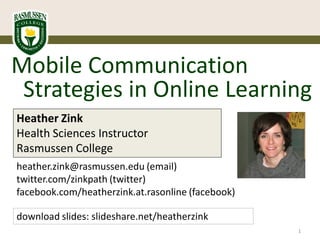 Mobile Communication
 Strategies in Online Learning
Heather Zink
Health Sciences Instructor
Rasmussen College
heather.zink@rasmussen.edu (email)
twitter.com/zinkpath (twitter)
facebook.com/heatherzink.at.rasonline (facebook)

download slides: slideshare.net/heatherzink
                                                   1
 
