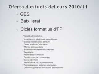 Oferta d'estudis del curs 2010/11
• GES
• Batxillerat
• Cicles formatius d'FP
* Gestió administrativa
* Instal·lacions elèctriques automàtiques
* Equips electrònics de consum
* Cures auxiliars d'infermeria
* Atenció sociosanitària
* Sistemes microinformàtics i xarxes
* Secretariat
* Administració i finances
* Gestió comercial i màrqueting
* Educació infantil
* Prevenció de riscos professionals
* Administració de sistemes informàtics
* Desenvolupament d'aplicacions informàtiques
 