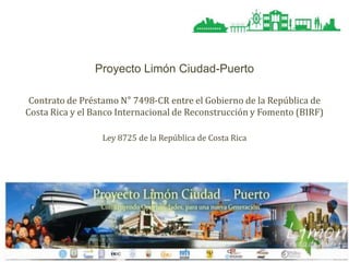 Proyecto Limón Ciudad-Puerto
Contrato de Préstamo N° 7498-CR entre el Gobierno de la República de
Costa Rica y el Banco Internacional de Reconstrucción y Fomento (BIRF)
Ley 8725 de la República de Costa Rica

 