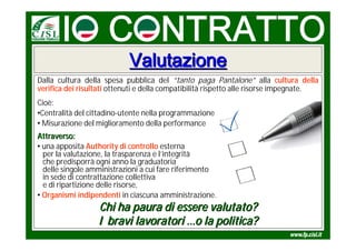 Valutazione
Dalla cultura della spesa pubblica del “tanto paga Pantalone” alla cultura della
verifica dei risultati ottenuti e della compatibilità rispetto alle risorse impegnate.
Cioè:
•Centralità del cittadino-utente nella programmazione
• Misurazione del miglioramento della performance
Attraverso:
• una apposita Authority di controllo esterna
  per la valutazione, la trasparenza e l’integrità
  che predisporrà ogni anno la graduatoria
  delle singole amministrazioni a cui fare riferimento
  in sede di contrattazione collettiva
  e di ripartizione delle risorse,
• Organismi indipendenti in ciascuna amministrazione.
                  Chi ha paura di essere valutato?
                  I bravi lavoratori …o la politica?
 