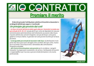 Premiare il merito
    Il decreto prevede l’attribuzione selettiva di incentivi ai lavoratori e
ai dirigenti definiti più capaci e i meritevoli:
Un principio già previsto dai ccnl!
- tre fasce di merito all’interno delle quali collocare i lavoratori secondo una
percentuale di 25, 50, 25: non più del 25 per cento dei dipendenti di ciascuna
amministrazione potrà beneficiare del trattamento accessorio nella misura
massima definita dai contratti integrativi, non più del 50 per cento potrà
goderne in misura ridotta, in generale non sono previsti incentivi per la fascia
più bassa.
- la deroga delle percentuali dei lavoratori nelle fasce: la distribuzione tra le
prime due fasce può essere derogata entro un limite del 5 per cento, mentre
per la seconda e terza fascia tutto è demandato alla contrattazione
integrativa aziendale.
- altre forme di incentivazione sono previste per le eccellenze, i progetti
innovativi; le progressioni economiche e di carriera, l’attribuzione di incarichi
e responsabilità e per l’accesso a percorsi di alta formazione e di crescita
professionale.
 