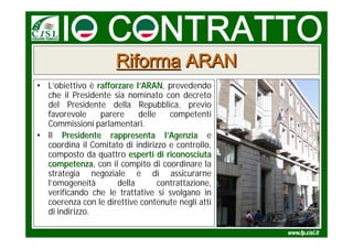 Riforma ARAN
• L’obiettivo è rafforzare l’ARAN, prevedendo
                             ARAN
  che il Presidente sia nominato con decreto
  del Presidente della Repubblica, previo
  favorevole     parere     delle    competenti
  Commissioni parlamentari.
• Il Presidente rappresenta l’Agenzia e
  coordina il Comitato di indirizzo e controllo,
  composto da quattro esperti di riconosciuta
  competenza, con il compito di coordinare la
  competenza
  strategia negoziale e di assicurarne
  l’omogeneità        della       contrattazione,
  verificando che le trattative si svolgano in
  coerenza con le direttive contenute negli atti
  di indirizzo.
 