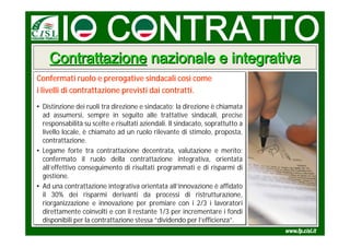 Contrattazione nazionale e integrativa
Confermati ruolo e prerogative sindacali così come
i livelli di contrattazione previsti dai contratti.
• Distinzione dei ruoli tra direzione e sindacato: la direzione è chiamata
• Distinzione dei ruoli tra direzione e sindacato: la direzione è chiamata
  ad assumersi, sempre in seguito alle trattative sindacali, precise
   ad assumersi, sempre in seguito alle trattative sindacali, precise
  responsabilità su scelte e risultati aziendali. Il sindacato, soprattutto a
   responsabilità su scelte e risultati aziendali. Il sindacato, soprattutto a
  livello locale, è chiamato ad un ruolo rilevante di stimolo, proposta,
   livello locale, è chiamato ad un ruolo rilevante di stimolo, proposta,
  contrattazione.
   contrattazione.
• Legame forte tra contrattazione decentrata, valutazione e merito:
• Legame forte tra contrattazione decentrata, valutazione e merito:
  confermato il ruolo della contrattazione integrativa, orientata
   confermato il ruolo della contrattazione integrativa, orientata
  all’effettivo conseguimento di risultati programmati e di risparmi di
   all’effettivo conseguimento di risultati programmati e di risparmi di
  gestione.
   gestione.
• Ad una contrattazione integrativa orientata all’innovazione è affidato
• Ad una contrattazione integrativa orientata all’innovazione è affidato
  il 30% dei risparmi derivanti da processi di ristrutturazione,
   il 30% dei risparmi derivanti da processi di ristrutturazione,
  riorganizzazione e innovazione per premiare con ii 2/3 ii lavoratori
   riorganizzazione e innovazione per premiare con 2/3 lavoratori
  direttamente coinvolti e con il restante 1/3 per incrementare ii fondi
   direttamente coinvolti e con il restante 1/3 per incrementare fondi
  disponibili per la contrattazione stessa “dividendo per l’efficienza”.
   disponibili per la contrattazione stessa “dividendo per l’efficienza”.
 