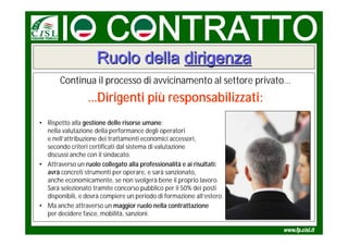 Ruolo della dirigenza
       Continua il processo di avvicinamento al settore privato…
                 …Dirigenti più responsabilizzati:
• Rispetto alla gestione delle risorse umane:
  nella valutazione della performance degli operatori
  e nell’attribuzione dei trattamenti economici accessori,
  secondo criteri certificati dal sistema di valutazione
  discussi anche con il sindacato.
• Attraverso un ruolo collegato alla professionalità e ai risultati:
  avrà concreti strumenti per operare, e sarà sanzionato,
  anche economicamente, se non svolgerà bene il proprio lavoro.
  Sarà selezionato tramite concorso pubblico per il 50% dei posti
  disponibili, e dovrà compiere un periodo di formazione all’estero.
• Ma anche attraverso un maggior ruolo nella contrattazione
  per decidere fasce, mobilità, sanzioni.
 