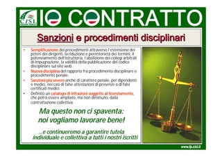 Sanzioni e procedimenti disciplinari
•
•   Semplificazione dei procedimenti attraverso l’estensione dei
    Semplificazione dei procedimenti attraverso l’estensione dei
    poteri dei dirigenti, la riduzione e perentorietà dei termini, il
    poteri dei dirigenti, la riduzione e perentorietà dei termini, il
    potenziamento dell’istruttoria, l’abolizione dei collegi arbitrali
    potenziamento dell’istruttoria, l’abolizione dei collegi arbitrali
    di impugnazione, la validità della pubblicazione del codice
    di impugnazione, la validità della pubblicazione del codice
    disciplinare sul sito web.
    disciplinare sul sito web.
•
•   Nuova disciplina del rapporto fra procedimento disciplinare e
    Nuova disciplina del rapporto fra procedimento disciplinare e
    procedimento penale.
    procedimento penale.
•
•   Sanzioni più severe anche di carattere penale, per dipendenti
    Sanzioni più severe anche di carattere penale, per dipendenti
    e medici, nei casi di false attestazioni di presenze o di falsi
    e medici, nei casi di false attestazioni di presenze o di falsi
    certificati medici
    certificati medici
•
•   Definito un catalogo di infrazioni soggette al licenziamento,
    Definito un catalogo di infrazioni soggette al licenziamento
                                                     licenziamento,
    che potrà essere ampliato, ma non diminuito, dalla
    che potrà essere ampliato, ma non diminuito, dalla
    contrattazione collettiva.
    contrattazione collettiva.

        Ma questo non ci spaventa:
        noi vogliamo lavorare bene!
       …e continueremo a garantire tutela
        …e
     individuale e collettiva a tutti i nostri iscritti
 