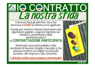La nostra sfida
    Il decreto fissa gli obiettivi, ma a noi
interessa il COME la riforma verrà applicata.
 Il luogo per mettere insieme buon lavoro dei
   dipendenti pubblici, esigenze legittime dei
          cittadini e performance delle
                amministrazioni è
la CONTRATTAZIONE PARTECIPATA
     Mettendo i lavoratori pubblici nelle
condizioni di lavorare meglio e facendo sì che
   possano rendere un miglior servizio alle
   persone, alle imprese e alle comunità…
L’obiettivo della nuova stagione contrattuale!
 