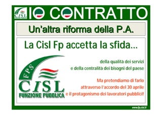 Un’altra riforma della P.A.
La Cisl Fp accetta la sfida…
                             della qualità dei servizi
            e della centralità dei bisogni del paese

                           Ma pretendiamo di farlo
                   attraverso l’accordo del 30 aprile
          e il protagonismo dei lavoratori pubblici!
 
