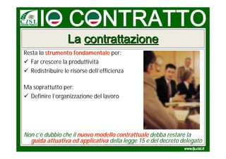 La contrattazione
Resta lo strumento fondamentale per:
 Far crescere la produttività
 Redistribuire le risorse dell’efficienza

Ma soprattutto per:
 Definire l’organizzazione del lavoro




Non c’è dubbio che il nuovo modello contrattuale debba restare la
  guida attuativa ed applicativa della legge 15 e del decreto delegato
 