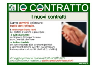 I nuovi contratti
Siamo convinti del nostro
ruolo contrattuale.
      contrattuale
E non consentiremo rinvii
nel portare a termine le procedure
-a livello nazionale:
costituzione di comparti e aree,
Aran, Comitati di settore
-a livello aziendale:
gestione integrata degli strumenti premiali
e incentivanti (premi, incentivi e progressioni,
insieme a riconoscimenti individuali e collettivi)


Per raggiungere buoni rinnovi contrattuali 2010-2012
che riconoscano al massimo la professionalità dei lavoratori!
 