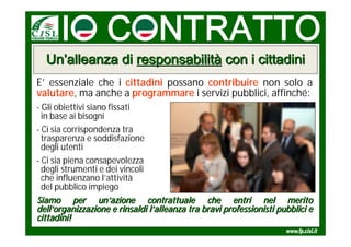 Un’alleanza di responsabilità con i cittadini
E’ essenziale che i cittadini possano contribuire non solo a
valutare, ma anche a programmare i servizi pubblici, affinché:
- Gli obiettivi siano fissati
  in base ai bisogni
- Ci sia corrispondenza tra
  trasparenza e soddisfazione
  degli utenti
- Ci sia piena consapevolezza
  degli strumenti e dei vincoli
  che influenzano l’attività
  del pubblico impiego
Siamo per un’azione contrattuale che entri nel merito
dell’organizzazione e rinsaldi l’alleanza tra bravi professionisti pubblici e
cittadini!
 