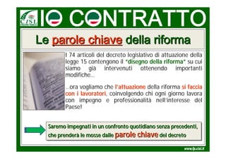 Le parole chiave della riforma
         I 74 articoli del decreto legislativo di attuazione della
         legge 15 contengono il “disegno della riforma” su cui
         siamo già intervenuti ottenendo importanti
         modifiche…
         …ora vogliamo che l’attuazione della riforma si faccia
         con i lavoratori, coinvolgendo chi ogni giorno lavora
               lavoratori
         con impegno e professionalità nell’interesse del
         Paese!


  Saremo impegnati in un confronto quotidiano senza precedenti,
  Saremo impegnati in un confronto quotidiano senza precedenti,
  che prenderà le mosse dalle parole chiave del decreto
  che prenderà le mosse dalle parole chiave del decreto
 