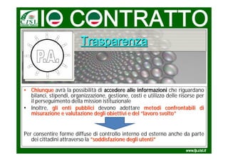 Trasparenza


• Chiunque avrà la possibilità di accedere alle informazioni che riguardano
  bilanci, stipendi, organizzazione, gestione, costi e utilizzo delle risorse per
  il perseguimento della mission istituzionale
• Inoltre, gli enti pubblici devono adottare metodi confrontabili di
  misurazione e valutazione degli obiettivi e del “lavoro svolto”


Per consentire forme diffuse di controllo interno ed esterno anche da parte
   dei cittadini attraverso la ”soddisfazione degli utenti”
 