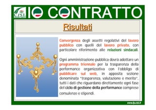 Risultati
Convergenza degli assetti regolativi del lavoro
pubblico con quelli del lavoro privato, con
particolare riferimento alle relazioni sindacali.
                                       sindacali

Ogni amministrazione pubblica dovrà adottare un
programma triennale per la trasparenza della
performance organizzativa con l’obbligo di
pubblicare sul web, in apposita sezione
denominata “trasparenza, valutazione e merito”,
tutti i dati che riguardano direttamente ogni fase
del ciclo di gestione della performance comprese
consulenze e stipendi.
 