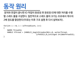 동작 원리
장치와 연결이 끝나면 IO 작업이 완료된 후 완료된 IO에 대한 처리를 수행
할 스레드 풀을 구성한다. 일반적으로 스레드 풀의 크기는 프로세서 개수의
2배 정도를 할당한다(이유는 이후 구조 설명 후 다시 살펴보자).
for(int i = 0; i < ioThreadCount; i++)
{
	 DWORD ThreadId;
	 HANDLE hThread = (HANDLE)_beginthreadex(NULL,0, workerThread,
									(LPVOID)i,0,(unsinged int)&dwThreadId);
}
 