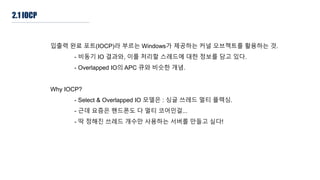 2.1 IOCP
입출력 완료 포트(IOCP)라 부르는 Windows가 제공하는 커널 오브젝트를 활용하는 것.
- 비동기 IO 결과와, 이를 처리할 스레드에 대한 정보를 담고 있다.
- Overlapped IO의 APC 큐와 비슷한 개념.
Why IOCP?
- Select & Overlapped IO 모델은 : 싱글 쓰레드 멀티 플렉싱.
- 근데 요즘은 핸드폰도 다 멀티 코어인걸...
- 딱 정해진 쓰레드 개수만 사용하는 서버를 만들고 싶다!
 