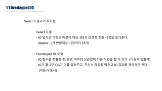 1.1 Overlapped IO
Select 모델과의 차이점
Select 모델
- IO 방식은 기존과 똑같이 하되, OS가 안전한 호출 시점을 알려준다.
(Select(...)가 반환되는 시점까지 대기)
Overlapped IO 모델
- IO 함수를 호출한 후, 완료 여부와 상관없이 다른 작업을 할 수 있다. (비동기 입출력)
- IO가 끝나면 OS가 이를 알려주고, 우리는 작업을 멈추고 IO 결과를 처리하면 된다.
(비동기 통지)
 