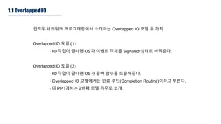 1.1 Overlapped IO
윈도우 네트워크 프로그래밍에서 소개하는 Overlapped IO 모델 두 가지.
Overlapped IO 모델 (1)
- IO 작업이 끝나면 OS가 이벤트 객체를 Signaled 상태로 바꿔준다.
Overlapped IO 모델 (2)
- IO 작업이 끝나면 OS가 콜백 함수를 호출해준다.
- Overlapped IO 모델에서는 완료 루틴(Completion Routine)이라고 부른다.
- 이 PPT에서는 2번째 모델 위주로 소개.
 