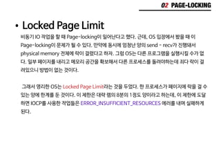 02 PAGE-LOCKING
•	Locked Page Limit
비동기 IO 작업을 할 때 Page-locking이 일어난다고 했다. 근데, OS 입장에서 봤을 때 이
Page-locking이 문제가 될 수 있다. 만약에 동시에 엄청난 양의 send - recv가 진행돼서
physical memory 전체에 락이 걸렸다고 하자. 그럼 OS는 다른 프로그램을 실행시킬 수가 없
다. 일부 페이지를 내리고 메모리 공간을 확보해서 다른 프로세스를 돌려야하는데 죄다 락이 걸
려있으니 방법이 없는 것이다.
그래서 영리한 OS는 Locked Page Limit라는 것을 두었다. 한 프로세스가 페이지에 락을 걸 수
있는 양에 한계를 둔 것이다. 이 제한은 대략 램의 8분의 1정도 양이라고 하는데, 이 제한에 도달
하면 IOCP를 사용한 작업들은 ERROR_INSUFFICIENT_RESOURCES 에러를 내며 실패하게
된다.
 