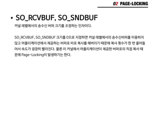 02 PAGE-LOCKING
•	SO_RCVBUF, SO_SNDBUF
커널 레벨에서의 송수신 버퍼 크기를 조정하는 인자이다.
SO_RCVBUF, SO_SNDBUF 크기를 0으로 지정하면 커널 레벨에서의 송수신버퍼를 이용하지
않고 어플리케이션에서 제공하는 버퍼로 바로 복사를 해버리기 때문에 복사 횟수가 한 번 줄어들
어서 속도가 굉장히 빨라진다. 물론 이 커널에서 어플리케이션이 제공한 버퍼로의 직접 복사 때
문에 Page-Locking이 발생하기는 한다.
 