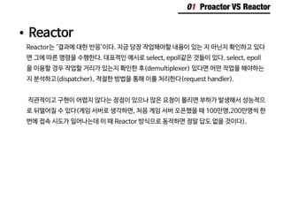 01 Proactor VS Reactor
•	Reactor
Reactor는 ‘결과에 대한 반응’이다. 지금 당장 작업해야할 내용이 있는 지 아닌지 확인하고 있다
면 그에 따른 명령을 수행한다. 대표적인 예시로 select, epoll같은 것들이 있다. select, epoll
을 이용할 경우 작업할 거리가 있는지 확인한 후(demultiplexer) 있다면 어떤 작업을 해야하는
지 분석하고(dispatcher), 적절한 방법을 통해 이를 처리한다(request handler).
직관적이고 구현이 어렵지 않다는 장점이 있으나 많은 요청이 몰리면 부하가 발생해서 성능적으
로 뒤떨어질 수 있다(게임 서버로 생각하면, 처음 게임 서버 오픈했을 때 100만명,200만명씩 한
번에 접속 시도가 일어나는데 이 때 Reactor 방식으로 동작하면 정말 답도 없을 것이다).
 