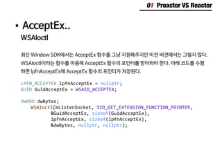 01 Proactor VS Reactor
•	AcceptEx..
WSAIoctl
최신 Window SDK에서는 AcceptEx 함수를 그냥 지원해주지만 이전 버전에서는 그렇지 않다.
WSAIoctl이라는 함수를 이용해 AcceptEx 함수의 포인터를 받아와야 한다. 아래 코드를 수행
하면 lpfnAcceptEx에 AcceptEx 함수의 포인터가 저장된다.
LPFN_ACCEPTEX lpfnAcceptEx = nullptr;
GUID GuidAcceptEx = WSAID_ACCEPTEX;
DWORD dwBytes;
	 WSAIoctl(mListenSocket, SIO_GET_EXTENSION_FUNCTION_POINTER,
			&GuidAcceptEx, sizeof(GuidAcceptEx),
			lpfnAcceptEx, sizeof(lpfnAcceptEx),
			&dwBytes, nullptr, nullptr);
 