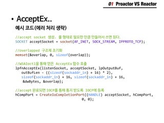 01 Proactor VS Reactor
•	AcceptEx..
예시 코드(에러 처리 생략)
//accept socket 생성. 풀 형태로 필요한 만큼 만들어서 쓰면 된다.
SOCKET acceptSocket = socket(AF_INET, SOCK_STREAM, IPPROTO_TCP);
//overlapped 구조체 초기화
memset(&overlap, 0, sizeof(overlap));
//WSAIoctl을 통해 얻은 AcceptEx 함수 호출
lpfnAcceptEx(listenSocket, acceptSocket, lpOutputBuf,
outBufLen - ((sizeof(sockaddr_in) + 16) * 2),
sizeof(sockaddr_in) + 16, sizeof(sockaddr_in) + 16,
	 &dwBytes, &overlap);
//accept 완료되면 IOCP를 통해 통지 받도록 IOCP에 등록
hCompPort = CreateIoCompletionPort((HANDLE) acceptSocket, hCompPort,
									0, 0);
 