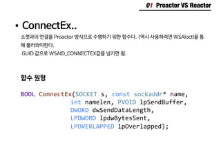 01 Proactor VS Reactor
•	ConnectEx..
소켓과의 연결을 Proactor 방식으로 수행하기 위한 함수다. (역시 사용하려면 WSAIoctl을 통
해 불러와야한다.
GUID 값으로 WSAID_CONNECTEX값을 넘기면 됨.
함수 원형
BOOL ConnectEx(SOCKET s, const sockaddr* name,
					int namelen, PVOID lpSendBuffer,
					DWORD dwSendDataLength,
					LPDWORD lpdwBytesSent,
					LPOVERLAPPED lpOverlapped);
 