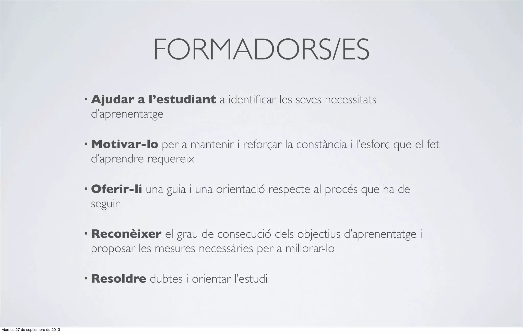 FORMADORS/ES
• Ajudar

a l’estudiant a identiﬁcar les seves necessitats
d’aprenentatge

• Motivar-lo

per a mantenir i reforçar la constància i l’esforç que el fet
d’aprendre requereix

• Oferir-li

una guia i una orientació respecte al procés que ha de

seguir
• Reconèixer

el grau de consecució dels objectius d’aprenentatge i
proposar les mesures necessàries per a millorar-lo

• Resoldre

viernes 27 de septiembre de 2013

dubtes i orientar l’estudi

 