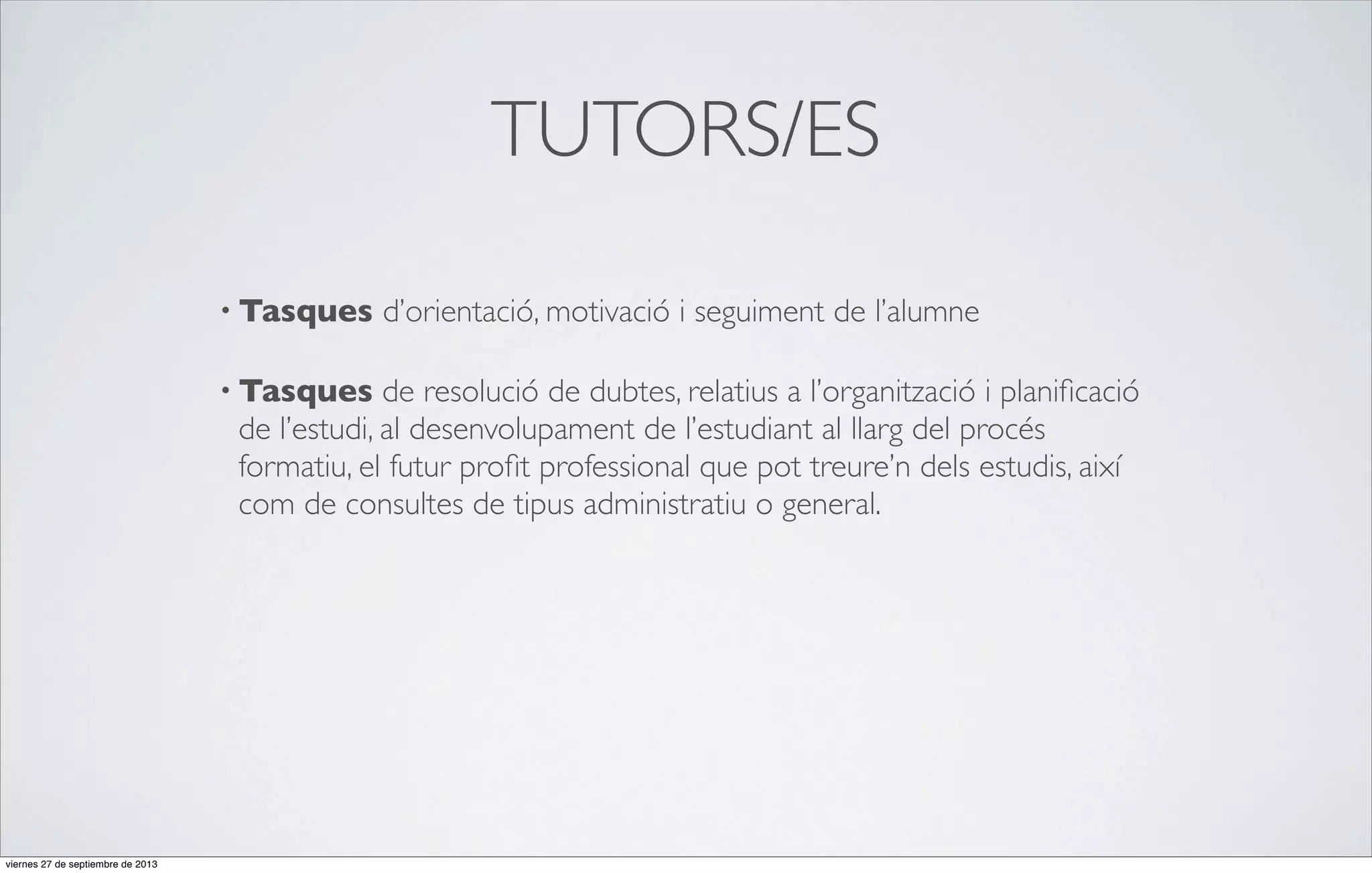 TUTORS/ES
• Tasques
• Tasques

d’orientació, motivació i seguiment de l’alumne

de resolució de dubtes, relatius a l’organització i planiﬁcació
de l’estudi, al desenvolupament de l’estudiant al llarg del procés
formatiu, el futur proﬁt professional que pot treure’n dels estudis, així
com de consultes de tipus administratiu o general.

viernes 27 de septiembre de 2013

 