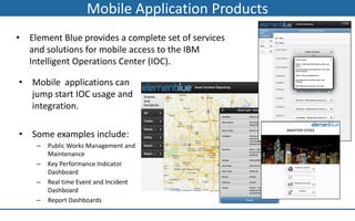 Mobile Application Products
• Element Blue provides a complete set of services
  and solutions for mobile access to the IBM
  Intelligent Operations Center (IOC).

• Mobile applications can
  jump start IOC usage and
  integration.

• Some examples include:
    –   Public Works Management and
        Maintenance
    –   Key Performance Indicator
        Dashboard
    –   Real time Event and Incident
        Dashboard
    –   Report Dashboards
 