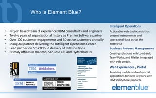 Who is Element Blue?

                                                                         Intelligent Operations
•   Project based team of experienced IBM consultants and engineers      Actionable web dashboards that
•   Twelve years of organizational history as Premier Software partner   present instrumented and
•   Over 100 customer engagements and 30 active customers annually       operational data across the
•   Inaugural partner delivering the Intelligent Operations Center       enterprise
•   Lead partner on SmartCloud delivery of IBM solutions                 Business Process Management
•   Primary offices in Houston, San Jose CR, and Hyderabad IN            Creating solutions with Lombardi,
                                                                         TeamWorks, and FileNet integrated
                                                                         with web portals.
                                                                         Web Experiences / Portal
                                                                         Providing mobile and web portal
                                                                         applications for over 10 years with
                                                                         IBM WebSphere products.
 