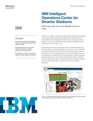 Solution Brief
IBM Software Media and Entertainment
IBM Intelligent
Operations Center for
Smarter Stadiums
Delivering a safe, secure, and enjoyable experience
to fans
Stadiums are complex organizations, with numerous departments managing
a wide range of essential services that affect the fan experience. From
providing fine dining and premium entertainment, to managing security,
facilities, concessions, and traffic flow for thousands of people each day, a
stadium functions much like a city.
Like cities, stadiums face an increasing number of operational issues that
affect the quality of services delivered to fans. To ensure a safe, comfortable
environment and provide the quality of service that fans expect, stadiums
must access an ever-increasing amount of information, facilitate real-time
communication and collaborate with external agencies to address potential
problems before they occur. A smarter stadium must be able to make the
most of available information to make better decisions, anticipate problems
to resolve them proactively, and coordinate resources for effective
operations.
Highlights
•	 Leverage information across all stadium
assets and departments for data-driven
decision making
•	 Anticipate problems to minimize the
impact of disruptions to stadium
operations and fan experience
•	 Coordinate cross-stadium resources to
respond to issues rapidly and effectively
Figure 1: The IBM Intelligent Operations Center for smarter stadiums provides a single,
consolidated view across all stadium services and operations.
 